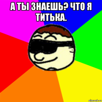 а ты знаешь? что я титька. 