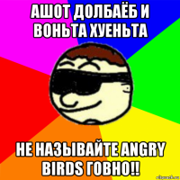 ашот долбаёб и воньта хуеньта не называйте angry birds говно!!