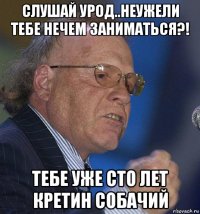 слушай урод..неужели тебе нечем заниматься?! тебе уже сто лет кретин собачий
