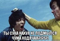  ты сука нахуя не подмылся чума ходячая?!?!?!