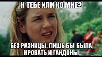 к тебе или ко мне? без разницы, лишь бы была кровать и гандоны