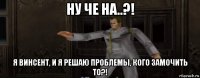 ну че на..?! я винсент, и я решаю проблемы, кого замочить то?!
