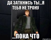 да заткнись ты...я тебя не трону ...пока что