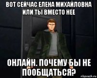 вот сейчас елена михайловна или ты вместо нее онлайн. почему бы не пообщаться?
