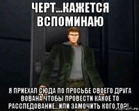 черт...кажется вспоминаю я приехал сюда по просьбе своего друга вована чтобы провести какое то расследование...или замочить кого то?!..