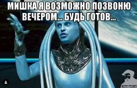 мишка я возможно позвоню вечером... будь готов... 