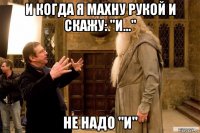 и когда я махну рукой и скажу: "и..." не надо "и"