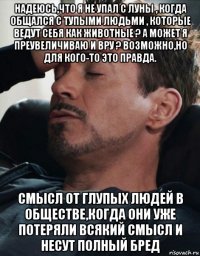 надеюсь,что я не упал с луны , когда общался с тупыми людьми , которые ведут себя как животные ? а может я преувеличиваю и вру ? возможно,но для кого-то это правда. смысл от глупых людей в обществе,когда они уже потеряли всякий смысл и несут полный бред