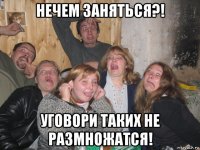 нечем заняться?! уговори таких не размножатся!