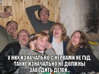  у них изначально с нервами не гуд, такие изначально не должны заводить детей...