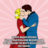  пылко,жадно,упоенно целую-зацеловываю медовенькие губки лакомства моего изысканного светланки !