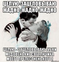 целую-зацеловываю жадно-жадно-жадно целую - зацеловываю губки медовенькие светлнчика моего прелестненького !