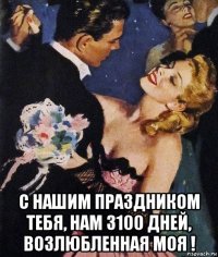  с нашим праздником тебя, нам 3100 дней, возлюбленная моя !