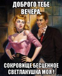 доброго тебе вечера, сокровище бесценное светланушка моя !