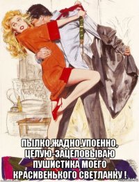  пылко,жадно,упоенно, целую-зацеловываю пушистика моего красивенького светланку !