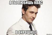 а ты любишь квас в окрошке ?