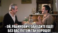  - ой, рабинович, заходите ещё! без вас потом так хорошо!