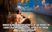  никак не можем определиться, где провести свой следующий отпуск: то ли в гостиной, то ли в спальне.