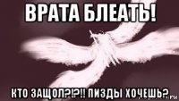 врата блеать! кто защол?!?!! пизды хочешь?