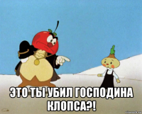  это ты убил господина клопса?!