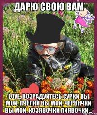 дарю свою вам love, возрадуйтесь сурки вы мои, пчёлки вы мои, червячки вы мои, козявочки пиявочки...