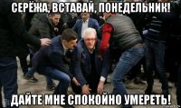 серёжа, вставай, понедельник! дайте мне спокойно умереть!