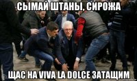 сымай штаны, сирожа щас на viva la dolce затащим