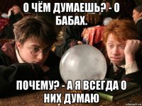 о чём думаешь? - о бабах. почему? - а я всегда о них думаю