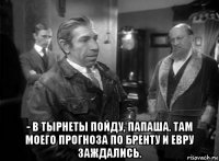  - в тырнеты пойду, папаша. там моего прогноза по бренту и евру заждались.