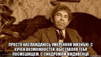  просто наслаждаюсь умеренной жизнью, с кучей возможностей, выставляя тебя посмешищем, с синдромом иждивенца