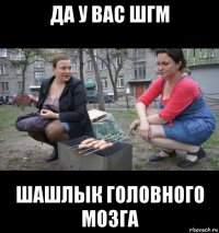 да у вас шгм шашлык головного мозга