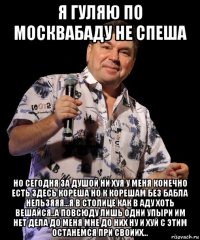 я гуляю по москвабаду не спеша но сегодня за душой ни хуя у меня конечно есть здесь кореша но к корешам без бабла нельзяяя...я в столице как в аду хоть вешайся..а повсюду лишь одни упыри им нет дела до меня мне до них ну и хуй с этим останемся при своиих...
