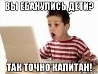 вы ебанулись дети? так точно капитан!