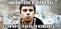 какой толк от правды если ничего нельзя изменить?!