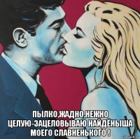  пылко,жадно,нежно целую-зацеловываю найдёныша моего славненького !