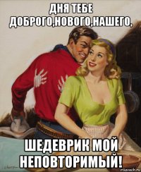 дня тебе доброго,нового,нашего, шедеврик мой неповторимый!