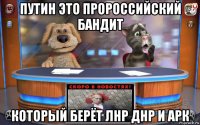 путин это пророссийский бандит который берёт лнр днр и арк