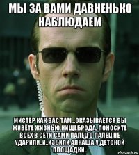 мы за вами давненько наблюдаем мистер как вас там...оказывается вы живёте жизнью нищеброда, поносите всех в сети сами палец о палец не ударили..и..избили алкаша у детской площадки..