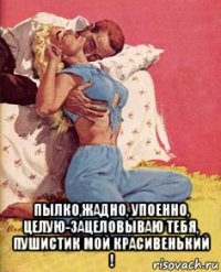  пылко,жадно, упоенно, целую-зацеловываю тебя, пушистик мой красивенький !