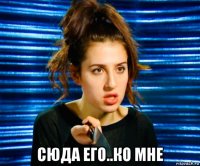  сюда его..ко мне