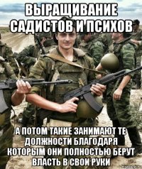 выращивание садистов и психов а потом такие занимают те должности благодаря которым они полностью берут власть в свои руки