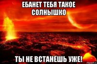 ебанет тебя такое солнышко ты не встанешь уже!