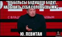 "геббельсы будущего будут называть себя соловьевыми". ю. левитан