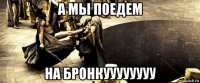 а мы поедем на бронкуууууууу