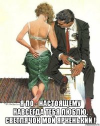  я по - настоящему навсегда тебя люблю, светлячок мой яркенький !