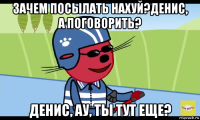 зачем посылать нахуй?денис, а поговорить? денис, ау, ты тут еще?