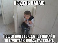 я здесь какаю пошел вон отсюда,не снимай а то к учителю пойду расскажу.