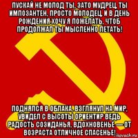 пускай не молод ты, зато мудрец, ты импозантен, просто молодец, и в день рождения хочу я пожелать, чтоб продолжал ты мысленно летать! поднялся в облака, взглянул на мир, увидел с высоты ориентир ведь радость созиданья, вдохновенье — от возраста отличное спасенье!