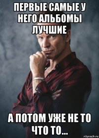 первые самые у него альбомы лучшие а потом уже не то что то...