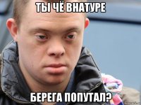 ты чё внатуре берега попутал?
